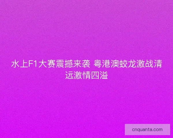 水上F1大赛震撼来袭 粤港澳蛟龙激战清远激情四溢