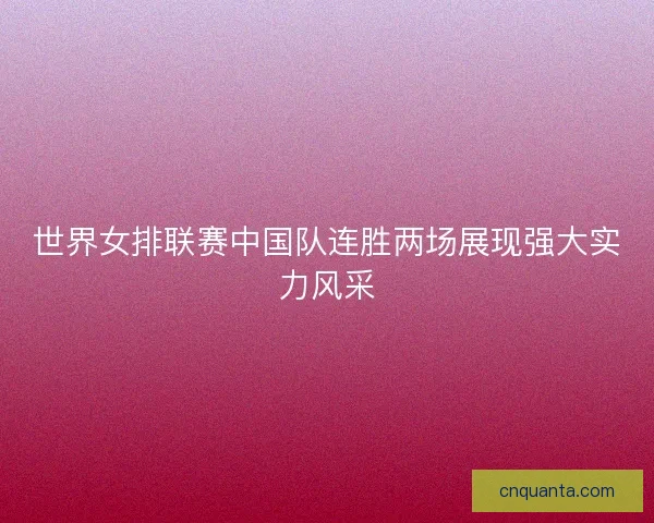 世界女排联赛中国队连胜两场展现强大实力风采
