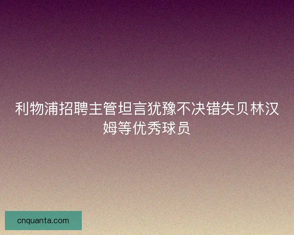 利物浦招聘主管坦言犹豫不决错失贝林汉姆等优秀球员