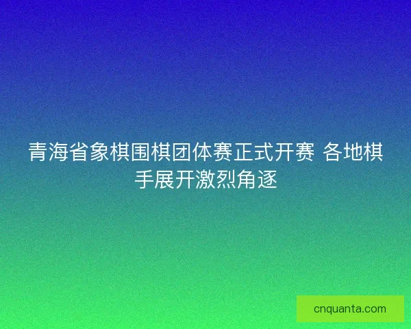 青海省象棋围棋团体赛正式开赛 各地棋手展开激烈角逐