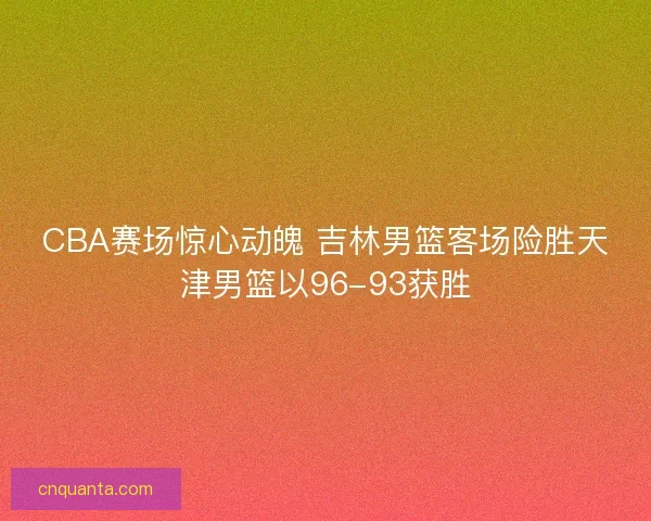 CBA赛场惊心动魄 吉林男篮客场险胜天津男篮以96-93获胜