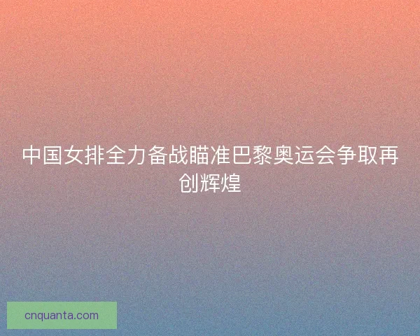 中国女排全力备战瞄准巴黎奥运会争取再创辉煌